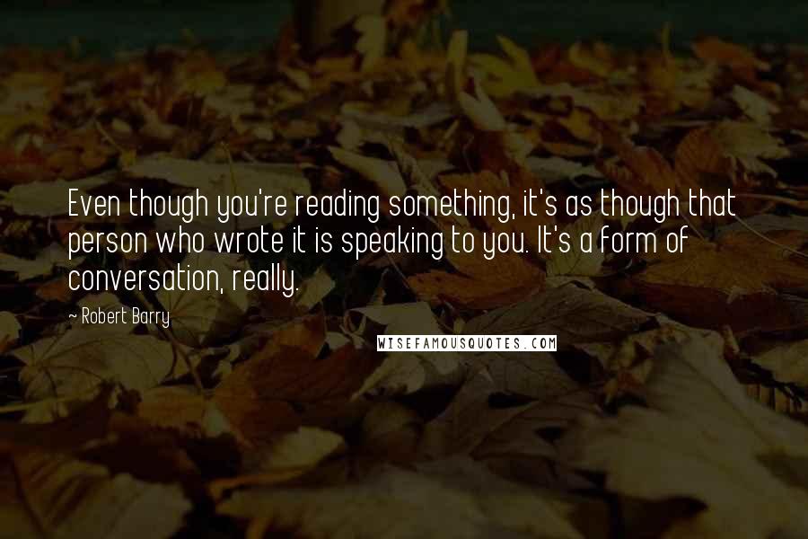 Robert Barry Quotes: Even though you're reading something, it's as though that person who wrote it is speaking to you. It's a form of conversation, really.