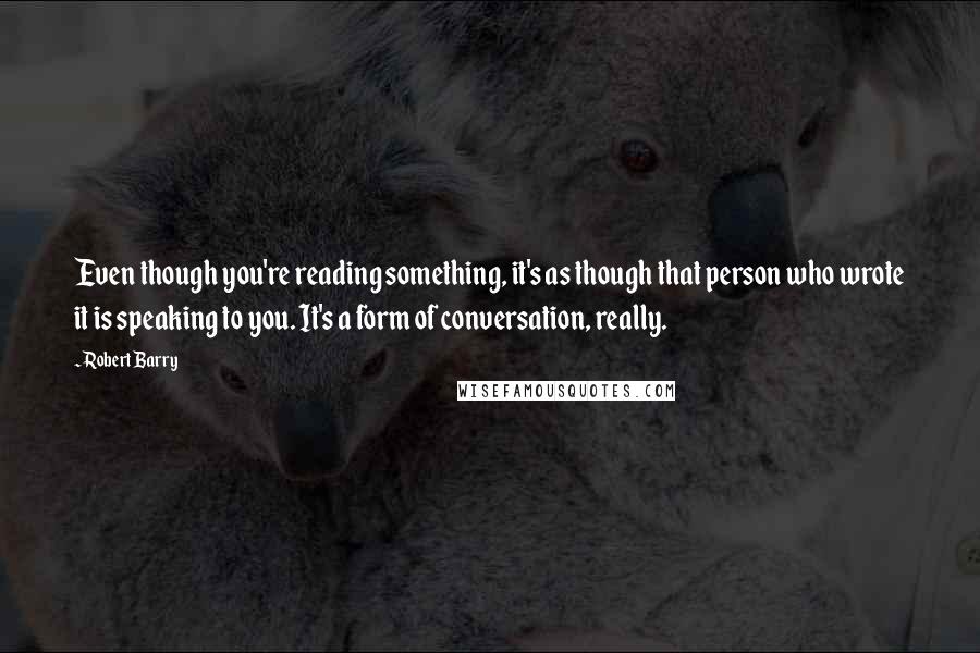 Robert Barry Quotes: Even though you're reading something, it's as though that person who wrote it is speaking to you. It's a form of conversation, really.