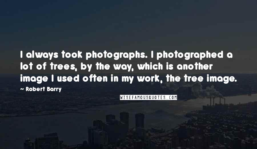 Robert Barry Quotes: I always took photographs. I photographed a lot of trees, by the way, which is another image I used often in my work, the tree image.