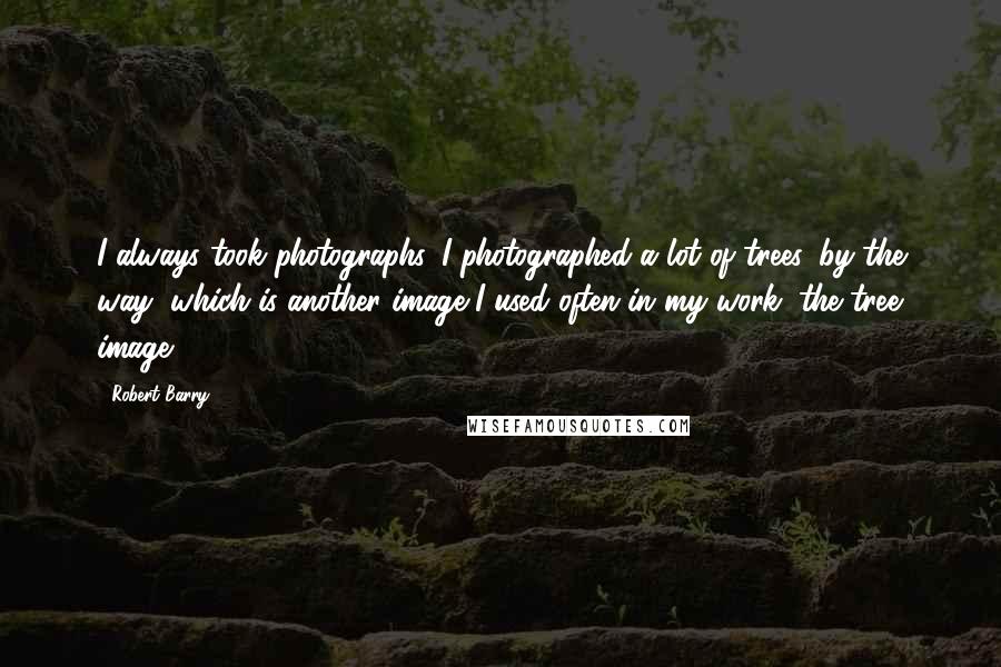 Robert Barry Quotes: I always took photographs. I photographed a lot of trees, by the way, which is another image I used often in my work, the tree image.