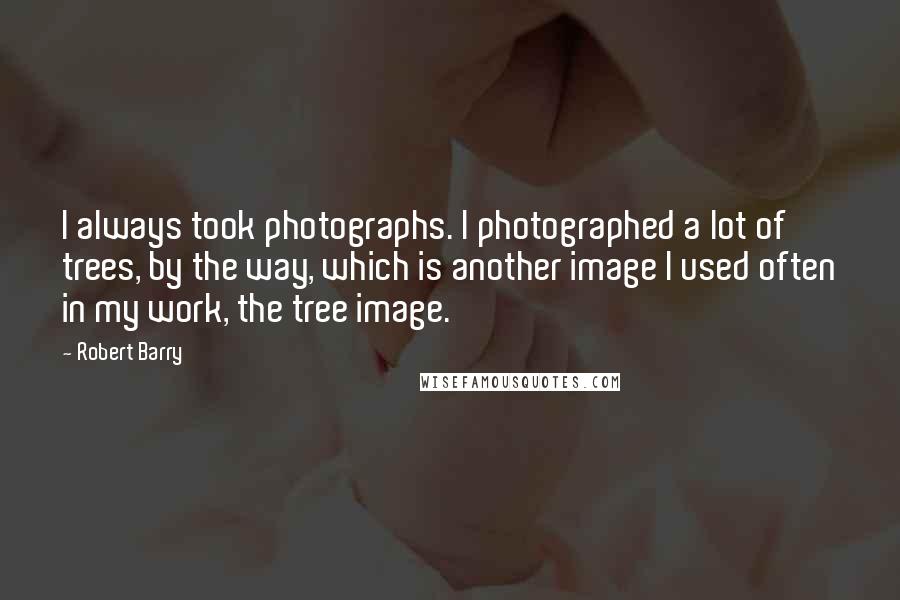 Robert Barry Quotes: I always took photographs. I photographed a lot of trees, by the way, which is another image I used often in my work, the tree image.