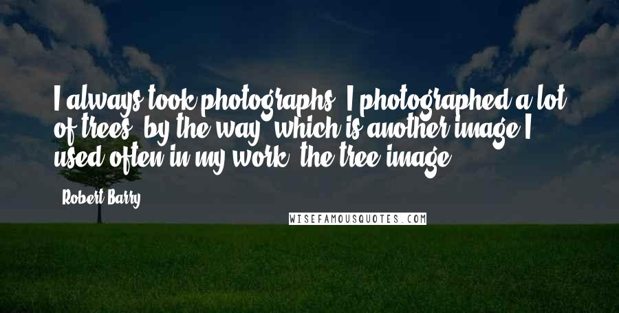 Robert Barry Quotes: I always took photographs. I photographed a lot of trees, by the way, which is another image I used often in my work, the tree image.