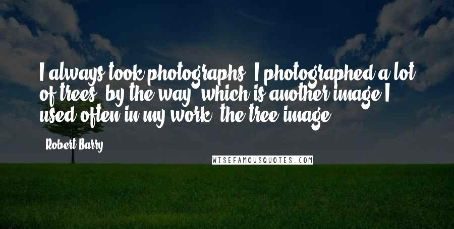 Robert Barry Quotes: I always took photographs. I photographed a lot of trees, by the way, which is another image I used often in my work, the tree image.