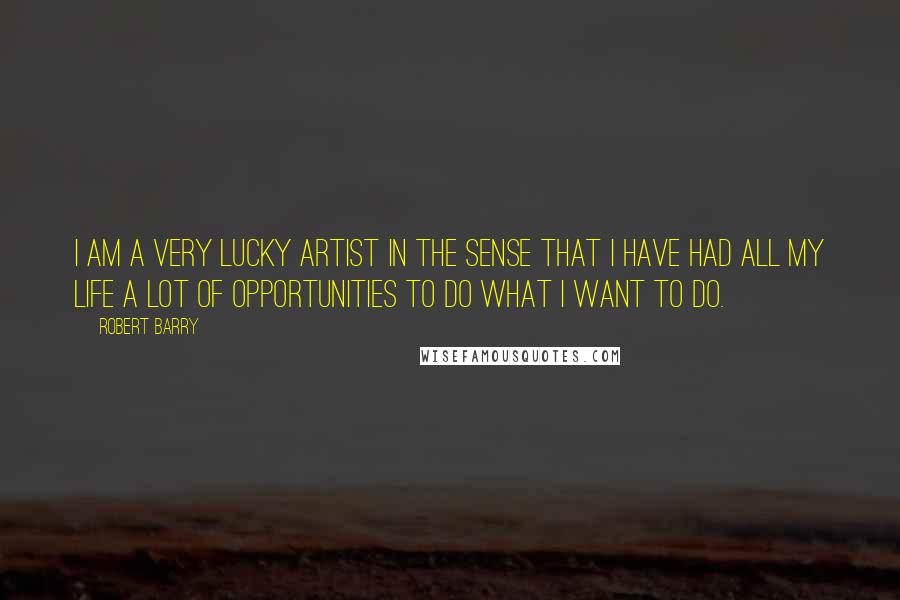 Robert Barry Quotes: I am a very lucky artist in the sense that I have had all my life a lot of opportunities to do what I want to do.