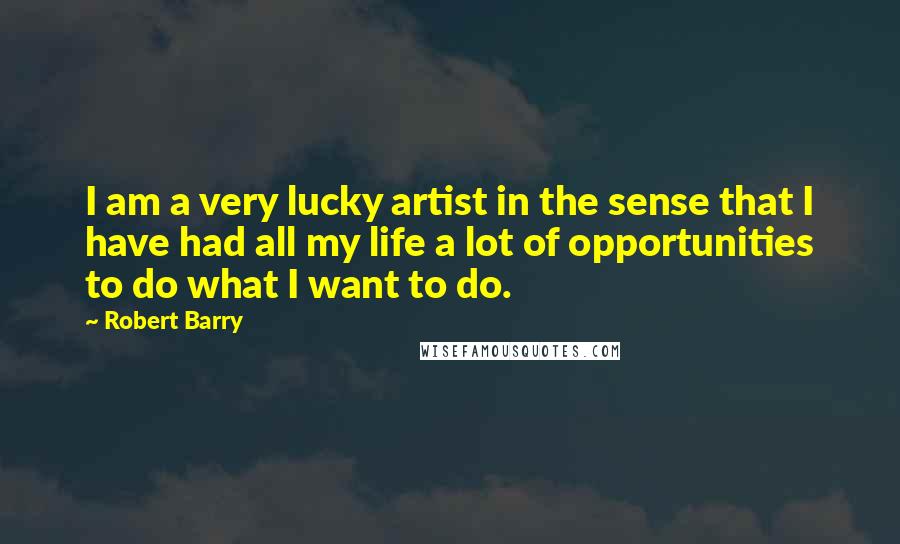 Robert Barry Quotes: I am a very lucky artist in the sense that I have had all my life a lot of opportunities to do what I want to do.