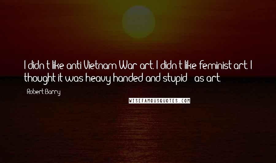 Robert Barry Quotes: I didn't like anti-Vietnam War art. I didn't like feminist art. I thought it was heavy-handed and stupid - as art.