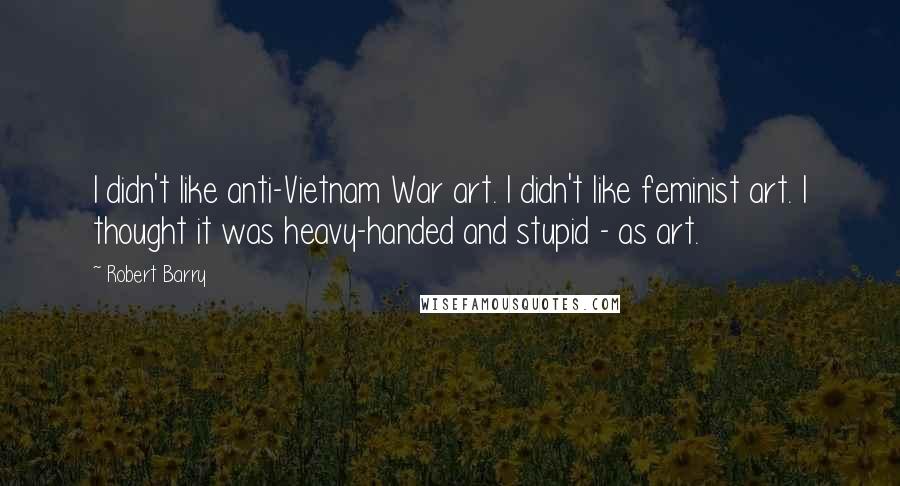 Robert Barry Quotes: I didn't like anti-Vietnam War art. I didn't like feminist art. I thought it was heavy-handed and stupid - as art.