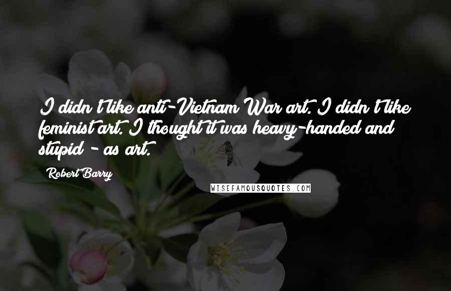 Robert Barry Quotes: I didn't like anti-Vietnam War art. I didn't like feminist art. I thought it was heavy-handed and stupid - as art.