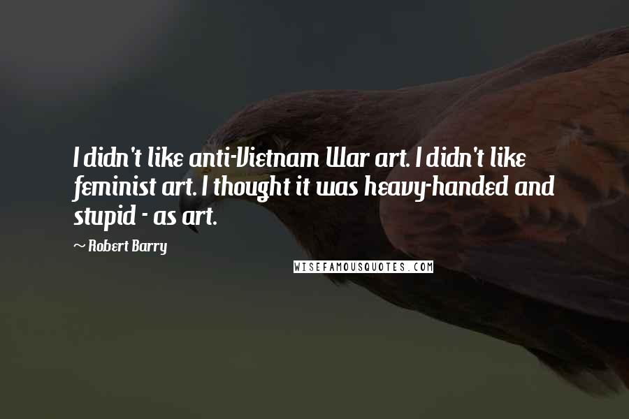 Robert Barry Quotes: I didn't like anti-Vietnam War art. I didn't like feminist art. I thought it was heavy-handed and stupid - as art.