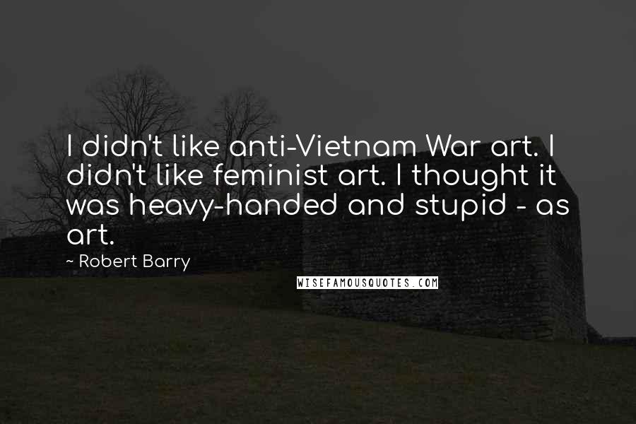Robert Barry Quotes: I didn't like anti-Vietnam War art. I didn't like feminist art. I thought it was heavy-handed and stupid - as art.