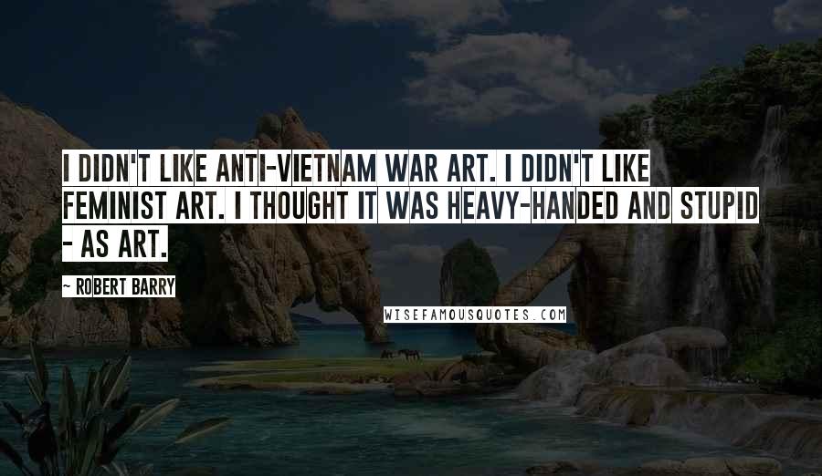 Robert Barry Quotes: I didn't like anti-Vietnam War art. I didn't like feminist art. I thought it was heavy-handed and stupid - as art.