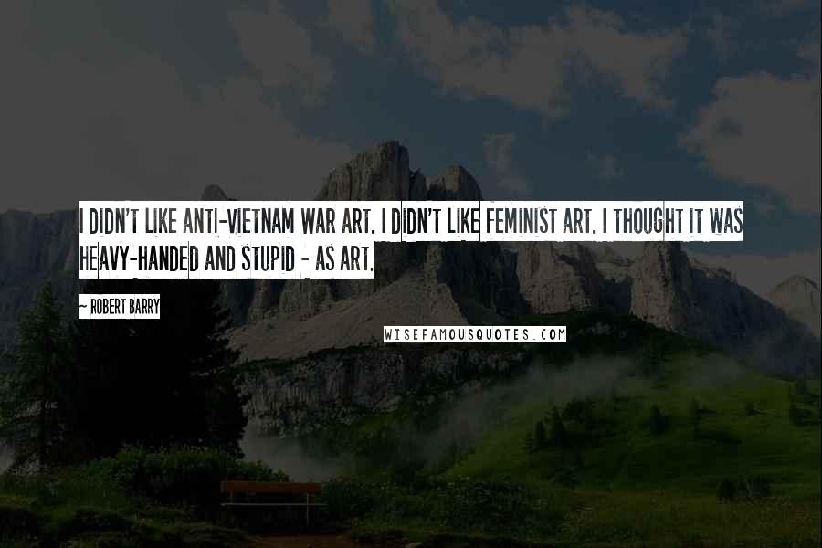Robert Barry Quotes: I didn't like anti-Vietnam War art. I didn't like feminist art. I thought it was heavy-handed and stupid - as art.
