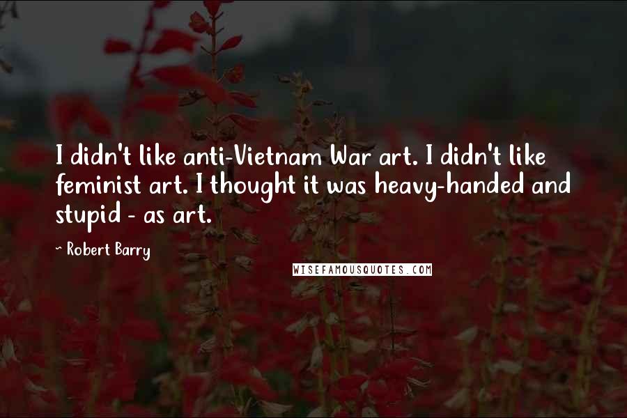 Robert Barry Quotes: I didn't like anti-Vietnam War art. I didn't like feminist art. I thought it was heavy-handed and stupid - as art.