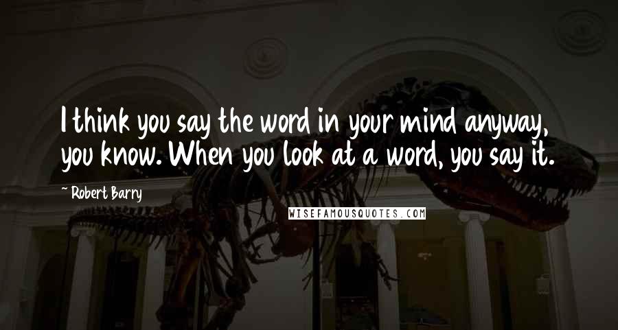 Robert Barry Quotes: I think you say the word in your mind anyway, you know. When you look at a word, you say it.