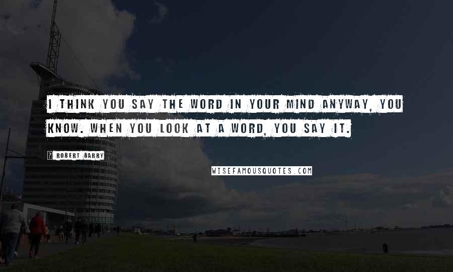 Robert Barry Quotes: I think you say the word in your mind anyway, you know. When you look at a word, you say it.