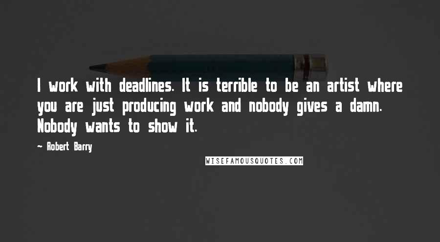 Robert Barry Quotes: I work with deadlines. It is terrible to be an artist where you are just producing work and nobody gives a damn. Nobody wants to show it.