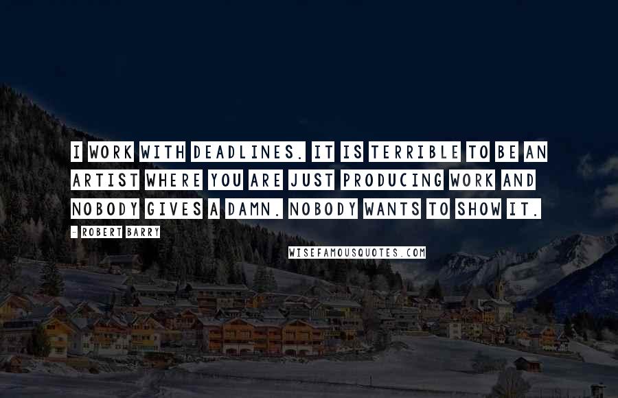 Robert Barry Quotes: I work with deadlines. It is terrible to be an artist where you are just producing work and nobody gives a damn. Nobody wants to show it.