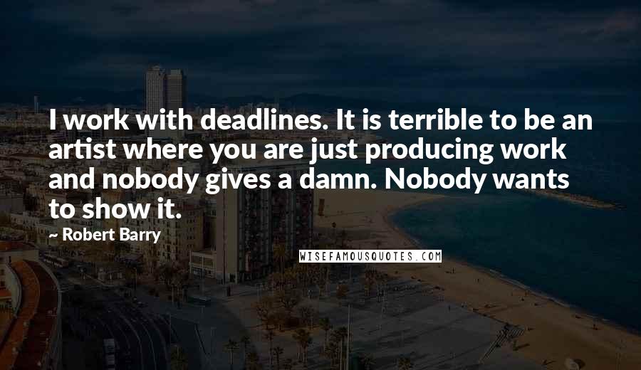 Robert Barry Quotes: I work with deadlines. It is terrible to be an artist where you are just producing work and nobody gives a damn. Nobody wants to show it.