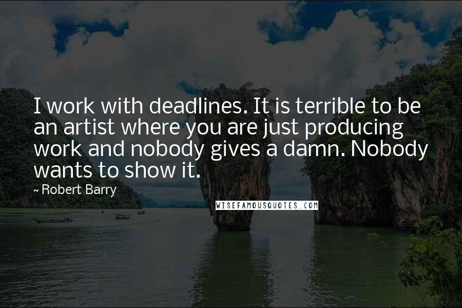 Robert Barry Quotes: I work with deadlines. It is terrible to be an artist where you are just producing work and nobody gives a damn. Nobody wants to show it.