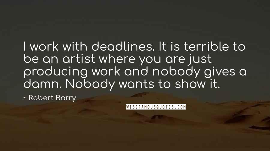 Robert Barry Quotes: I work with deadlines. It is terrible to be an artist where you are just producing work and nobody gives a damn. Nobody wants to show it.