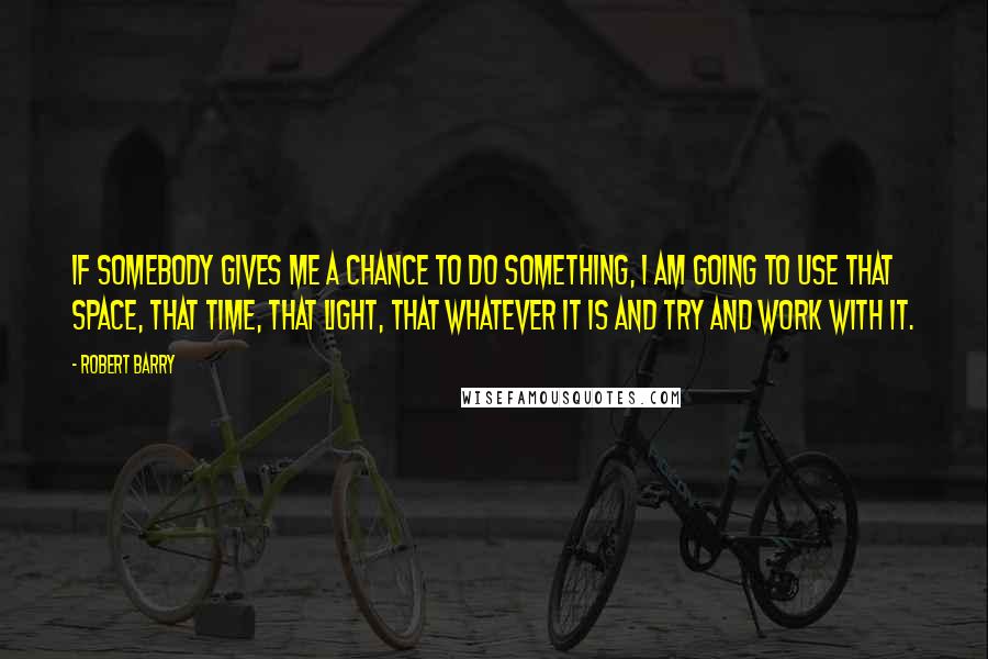 Robert Barry Quotes: If somebody gives me a chance to do something, I am going to use that space, that time, that light, that whatever it is and try and work with it.
