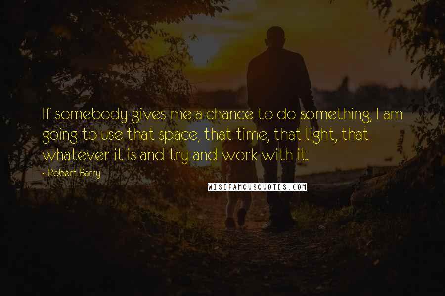 Robert Barry Quotes: If somebody gives me a chance to do something, I am going to use that space, that time, that light, that whatever it is and try and work with it.