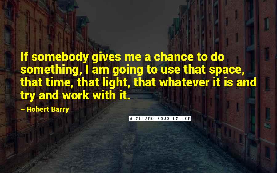 Robert Barry Quotes: If somebody gives me a chance to do something, I am going to use that space, that time, that light, that whatever it is and try and work with it.