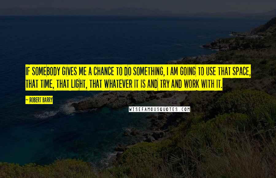 Robert Barry Quotes: If somebody gives me a chance to do something, I am going to use that space, that time, that light, that whatever it is and try and work with it.