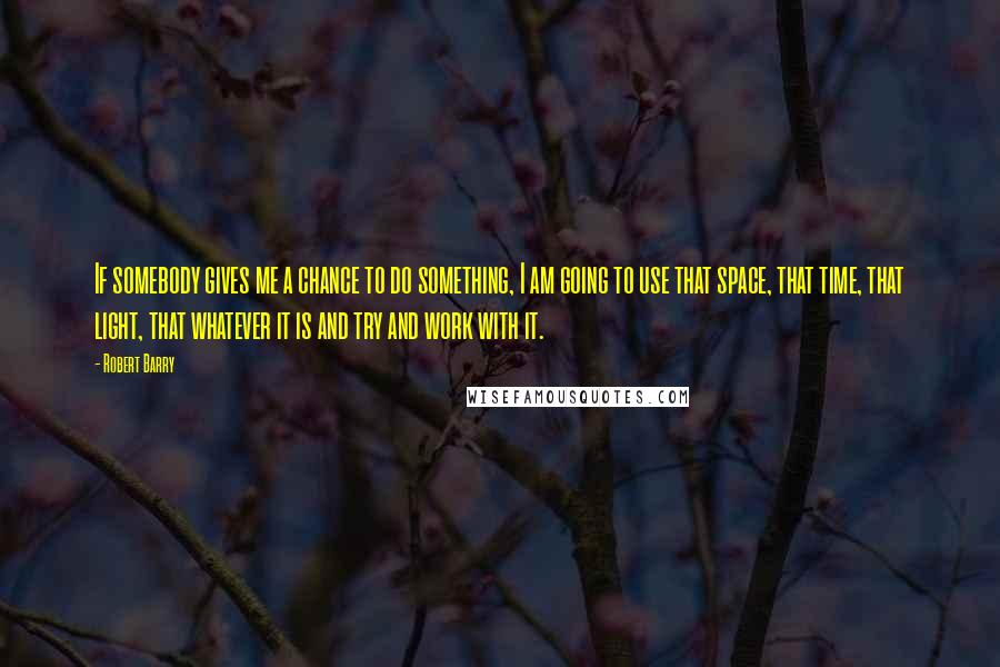Robert Barry Quotes: If somebody gives me a chance to do something, I am going to use that space, that time, that light, that whatever it is and try and work with it.