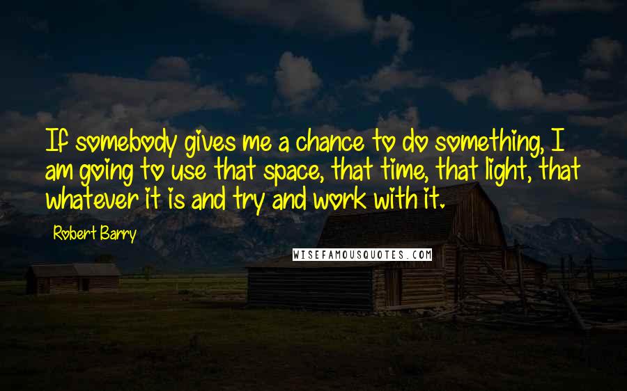 Robert Barry Quotes: If somebody gives me a chance to do something, I am going to use that space, that time, that light, that whatever it is and try and work with it.