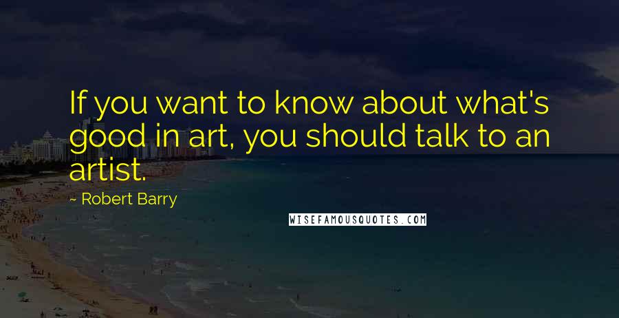 Robert Barry Quotes: If you want to know about what's good in art, you should talk to an artist.