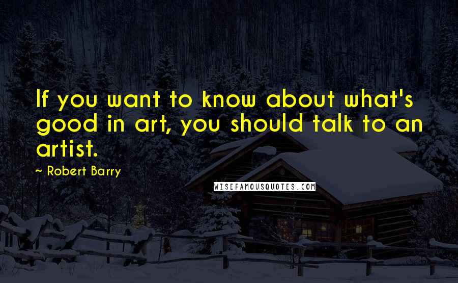 Robert Barry Quotes: If you want to know about what's good in art, you should talk to an artist.