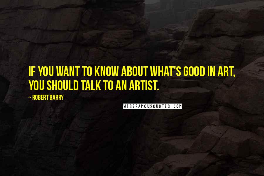 Robert Barry Quotes: If you want to know about what's good in art, you should talk to an artist.