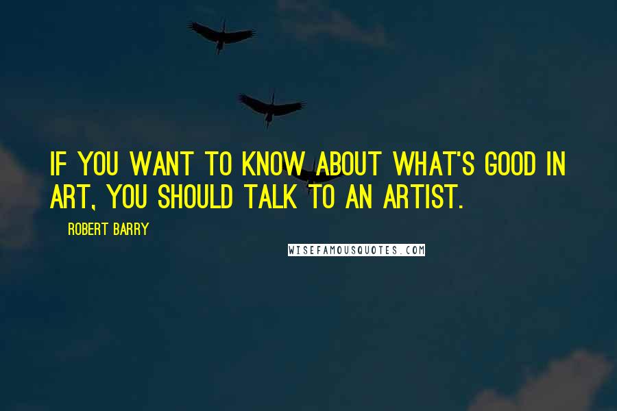 Robert Barry Quotes: If you want to know about what's good in art, you should talk to an artist.