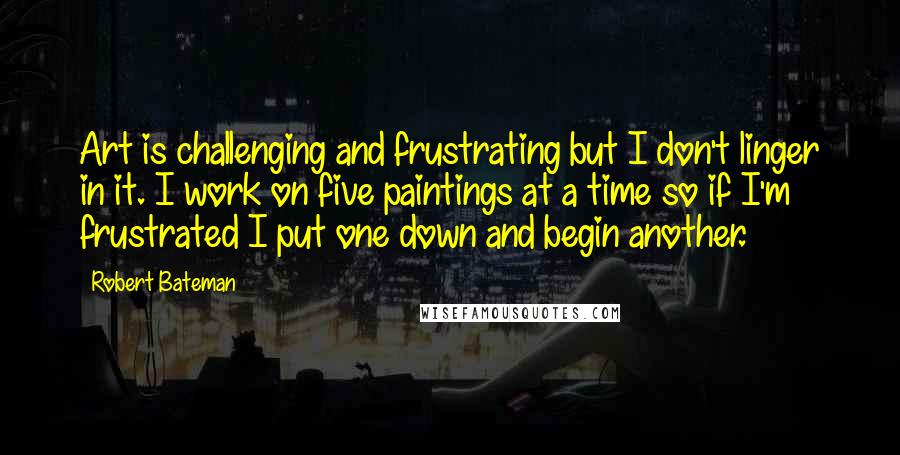 Robert Bateman Quotes: Art is challenging and frustrating but I don't linger in it. I work on five paintings at a time so if I'm frustrated I put one down and begin another.
