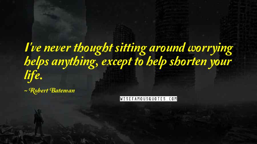 Robert Bateman Quotes: I've never thought sitting around worrying helps anything, except to help shorten your life.