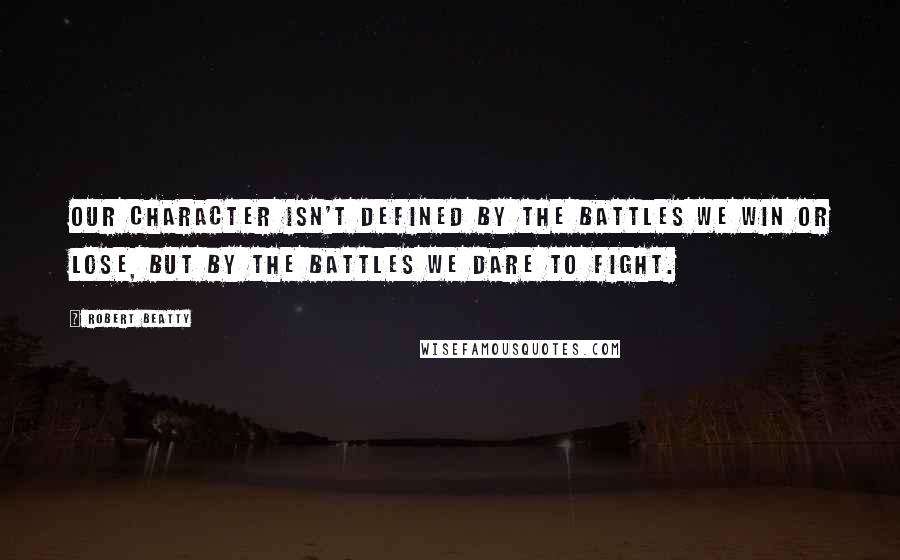 Robert Beatty Quotes: Our character isn't defined by the battles we win or lose, but by the battles we dare to fight.