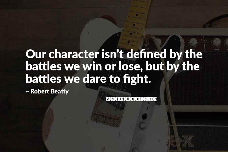 Robert Beatty Quotes: Our character isn't defined by the battles we win or lose, but by the battles we dare to fight.