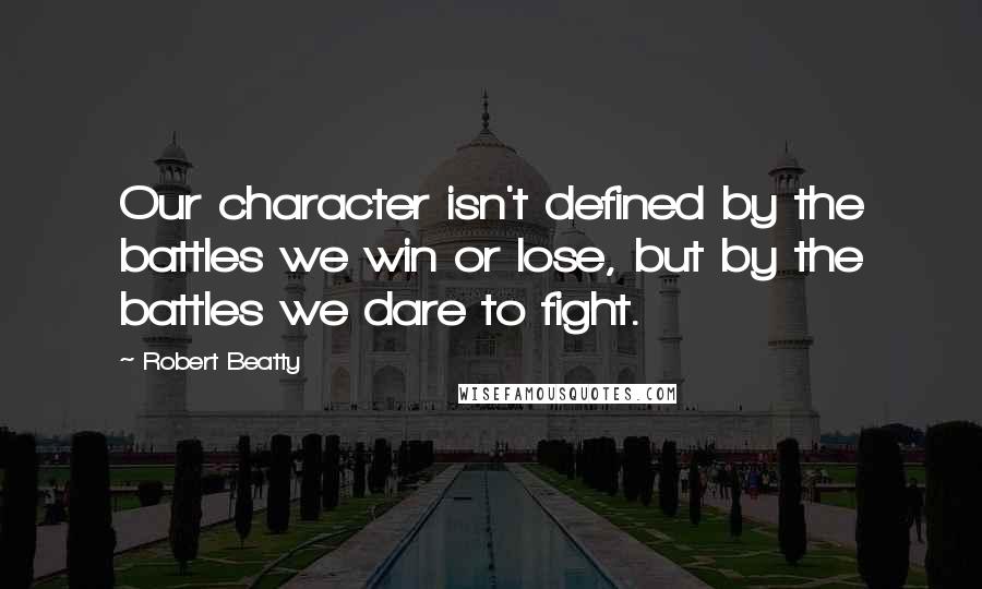 Robert Beatty Quotes: Our character isn't defined by the battles we win or lose, but by the battles we dare to fight.