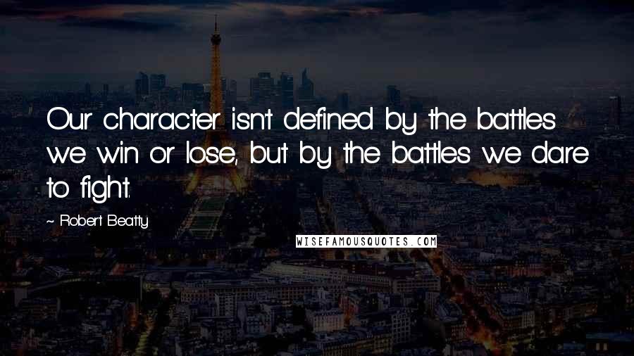 Robert Beatty Quotes: Our character isn't defined by the battles we win or lose, but by the battles we dare to fight.