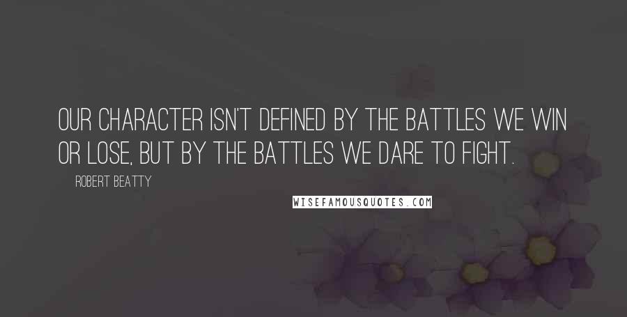 Robert Beatty Quotes: Our character isn't defined by the battles we win or lose, but by the battles we dare to fight.