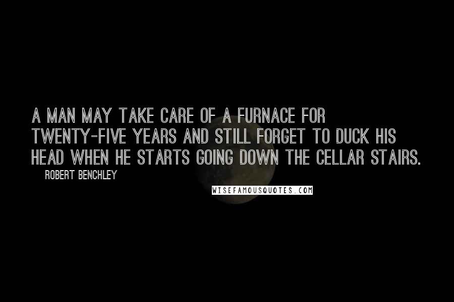 Robert Benchley Quotes: A man may take care of a furnace for twenty-five years and still forget to duck his head when he starts going down the cellar stairs.