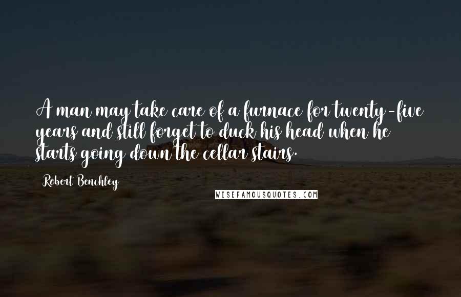 Robert Benchley Quotes: A man may take care of a furnace for twenty-five years and still forget to duck his head when he starts going down the cellar stairs.