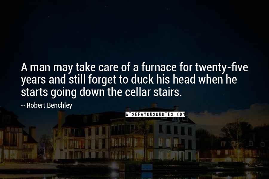 Robert Benchley Quotes: A man may take care of a furnace for twenty-five years and still forget to duck his head when he starts going down the cellar stairs.