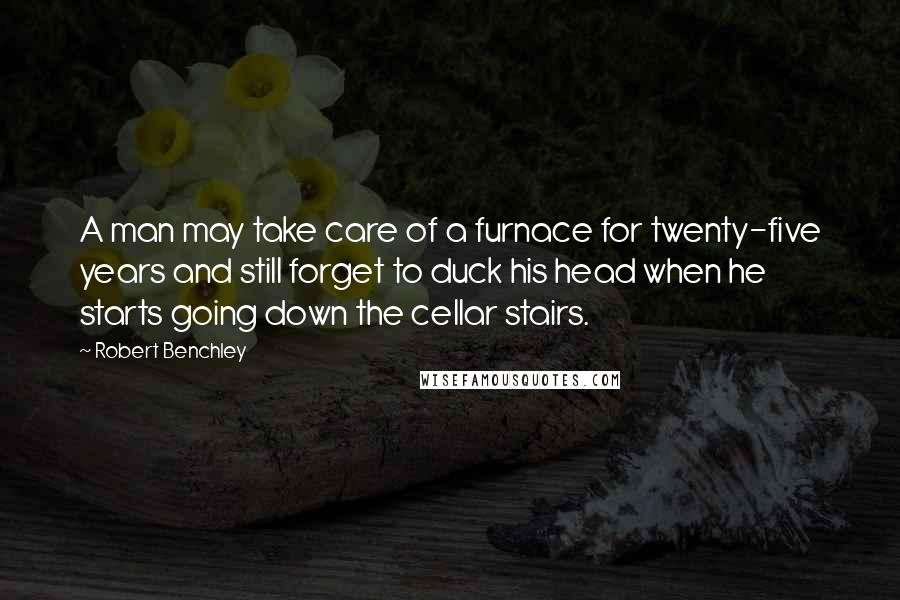 Robert Benchley Quotes: A man may take care of a furnace for twenty-five years and still forget to duck his head when he starts going down the cellar stairs.