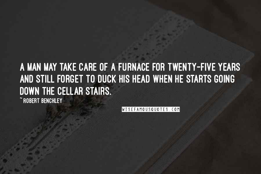 Robert Benchley Quotes: A man may take care of a furnace for twenty-five years and still forget to duck his head when he starts going down the cellar stairs.