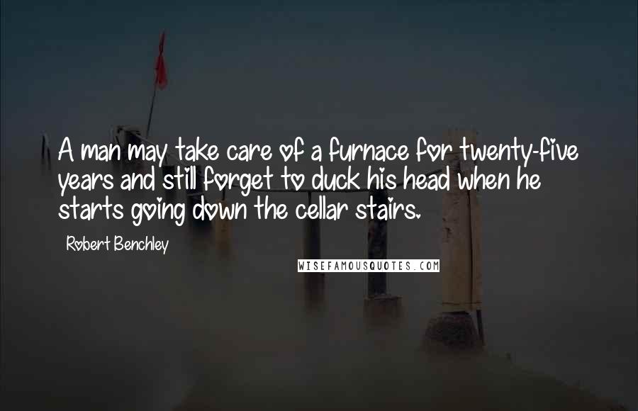 Robert Benchley Quotes: A man may take care of a furnace for twenty-five years and still forget to duck his head when he starts going down the cellar stairs.