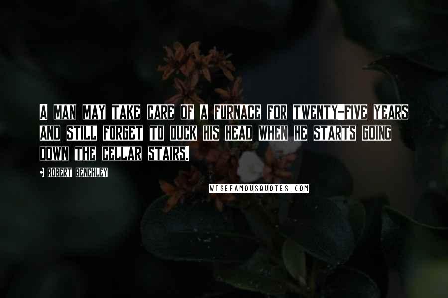 Robert Benchley Quotes: A man may take care of a furnace for twenty-five years and still forget to duck his head when he starts going down the cellar stairs.