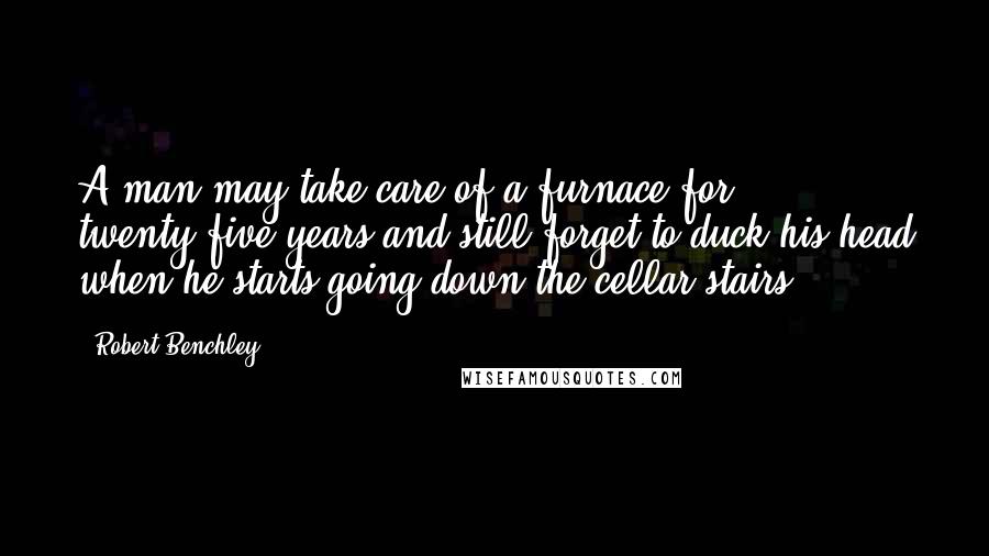 Robert Benchley Quotes: A man may take care of a furnace for twenty-five years and still forget to duck his head when he starts going down the cellar stairs.