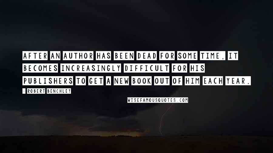 Robert Benchley Quotes: After an author has been dead for some time, it becomes increasingly difficult for his publishers to get a new book out of him each year.